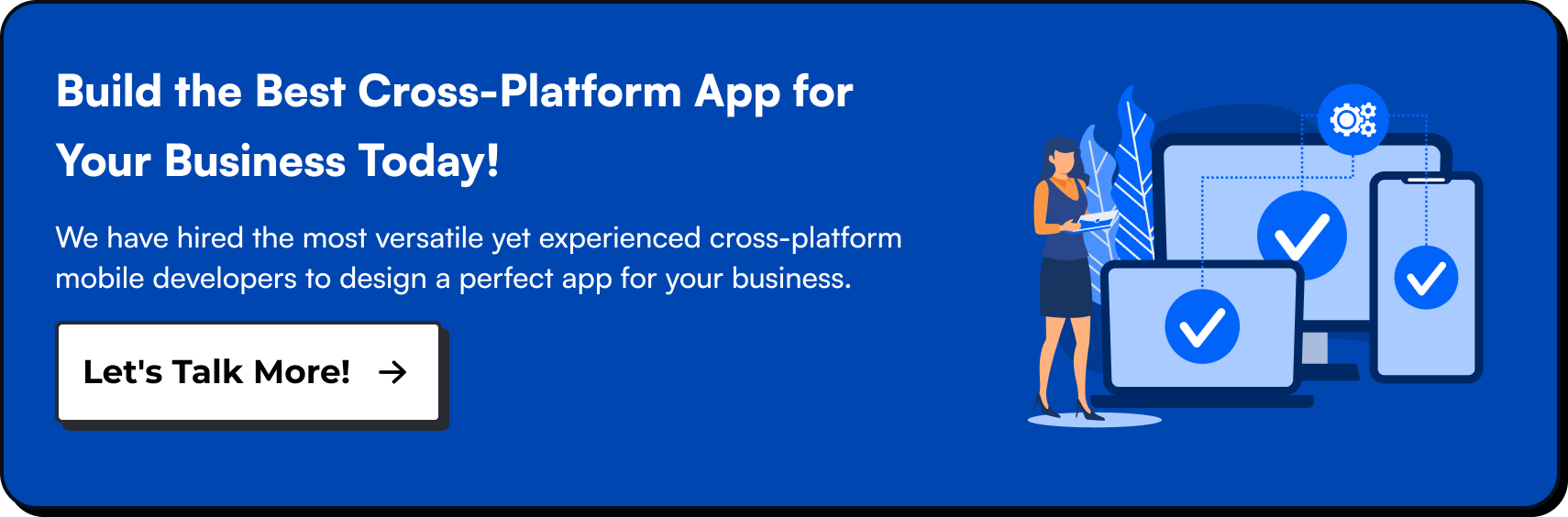 Build the Best Cross-Platform App for Your Business Today. We have hired the most versatile yet experienced cross-platform mobile developers to design a perfect app for your business. Let's talk more!