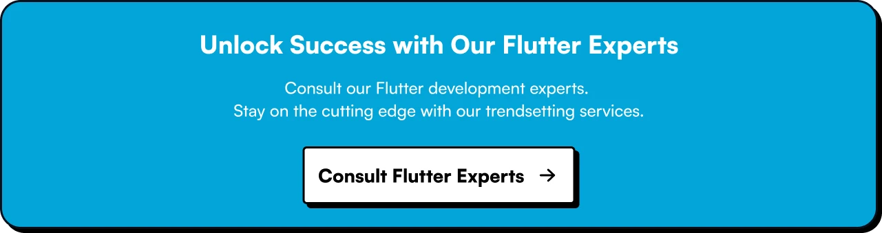 Elevate Your Flutter Development with Flutter Experts. Consult our Flutter development experts. Stay on the cutting edge with our trendsetting services.