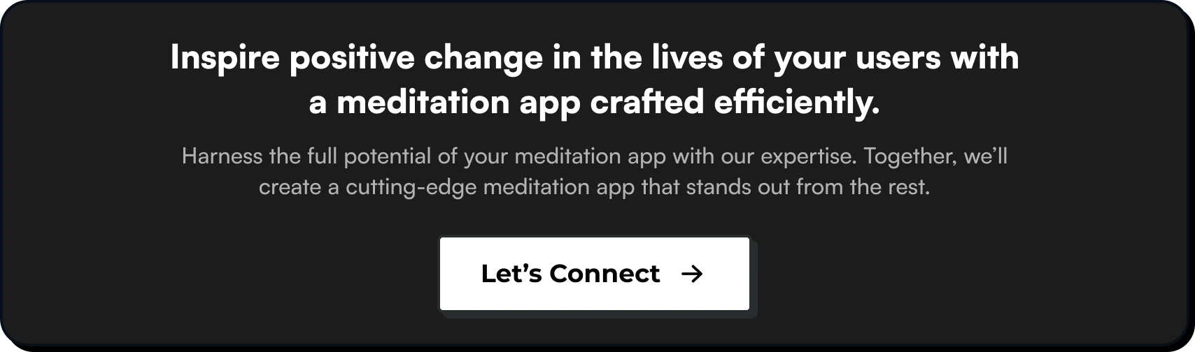 Inspire positive change in the lives of your users with a meditation app crafted efficiently. Harness the full potential of your meditation app with our app development expertise. Together, we’ll create a cutting-edge meditation app that stands out from the rest.