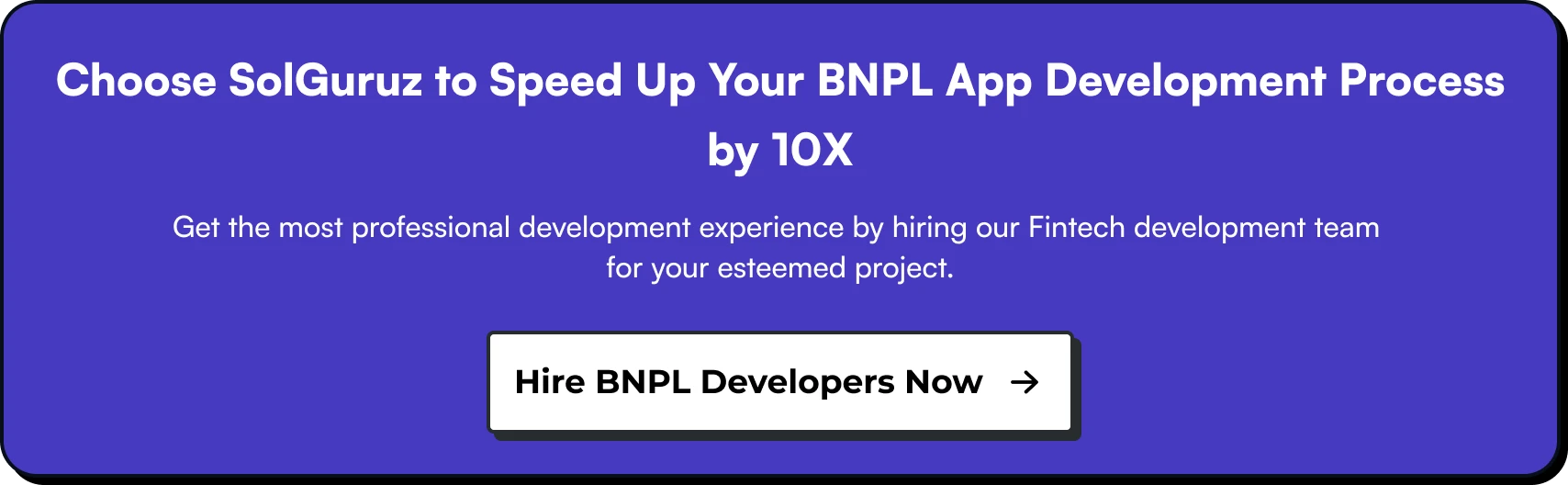 Choose SolGuruz to Speed Up Your Development Process by 10X. Get the most professional development experience by hiring our Fintech development team for your esteemed project. Hire BNPL Developers Now!